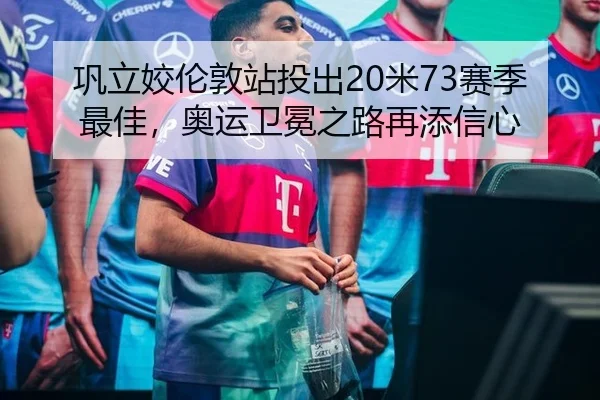 巩立姣伦敦站投出20米73赛季最佳，奥运卫冕之路再添信心